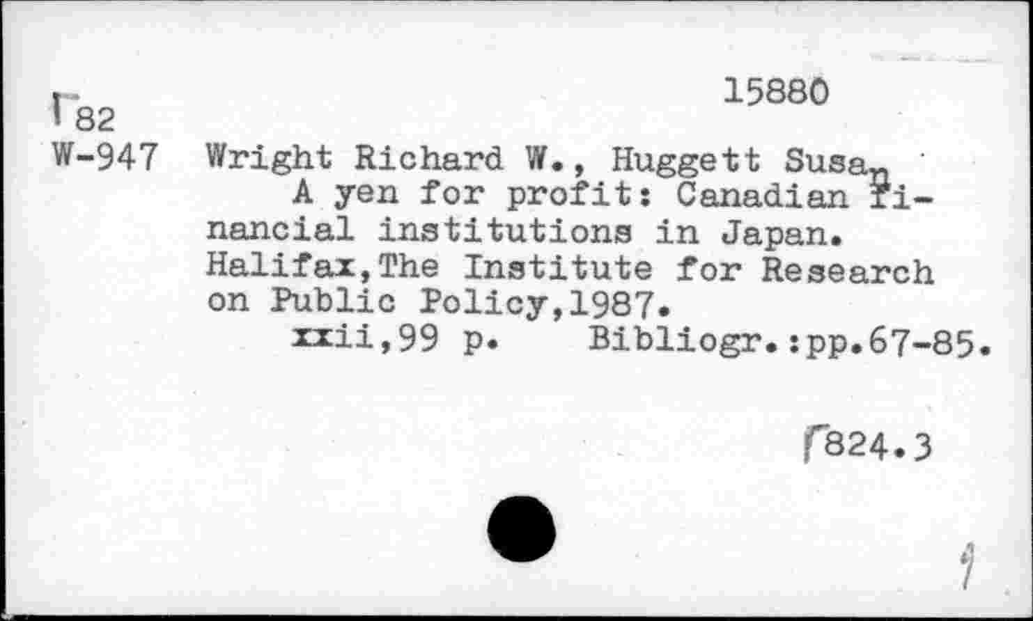 ﻿I 82 W-947
15880
Wright Richard W., Huggett Susan
A yen for profit: Canadian financial institutions in Japan. Halifax,The Institute for Research on Public Policy,1987»
xxii,99 p. Bibliogr.:pp.67-85.
C824.3